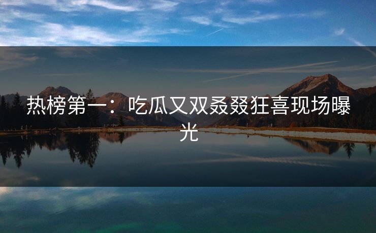热榜第一：吃瓜又双叒叕狂喜现场曝光