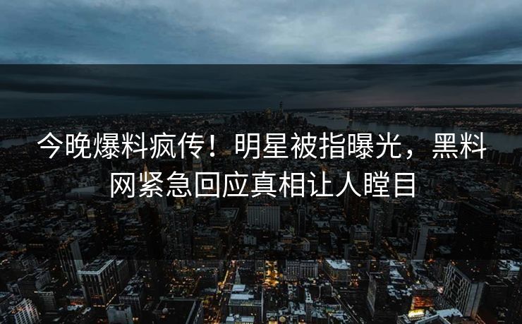 今晚爆料疯传！明星被指曝光，黑料网紧急回应真相让人瞠目