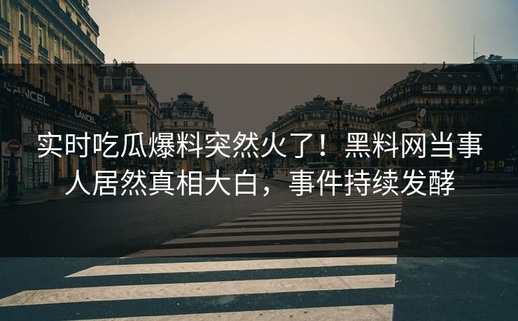 实时吃瓜爆料突然火了！黑料网当事人居然真相大白，事件持续发酵