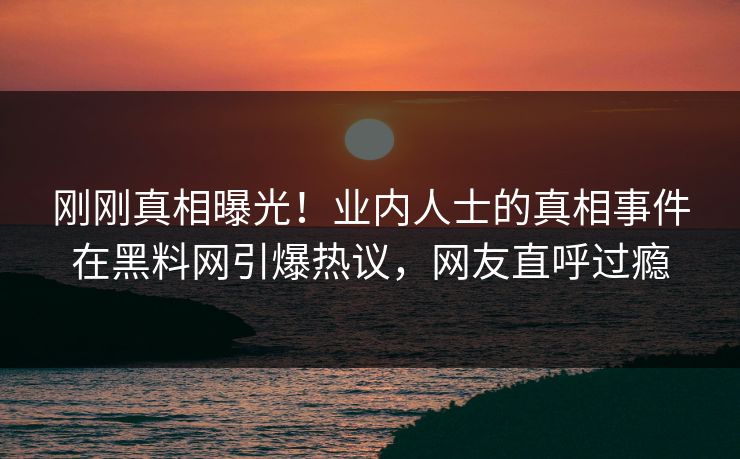 刚刚真相曝光！业内人士的真相事件在黑料网引爆热议，网友直呼过瘾