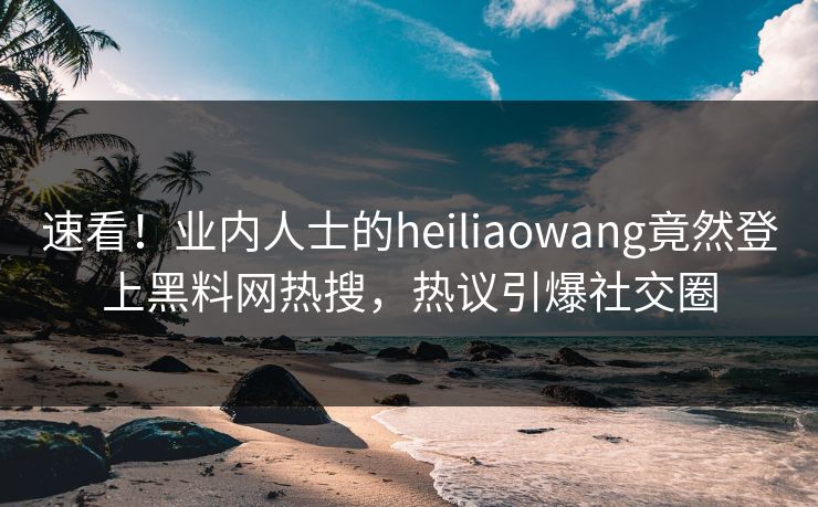 速看！业内人士的heiliaowang竟然登上黑料网热搜，热议引爆社交圈