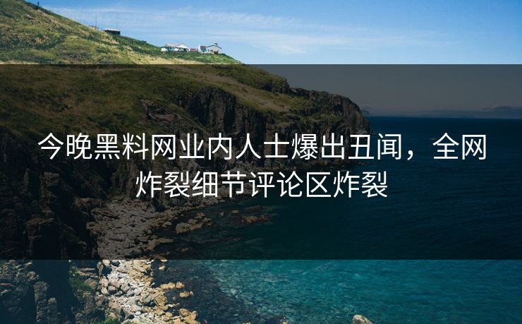今晚黑料网业内人士爆出丑闻，全网炸裂细节评论区炸裂
