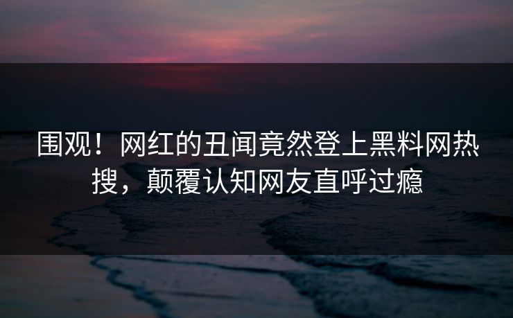围观！网红的丑闻竟然登上黑料网热搜，颠覆认知网友直呼过瘾