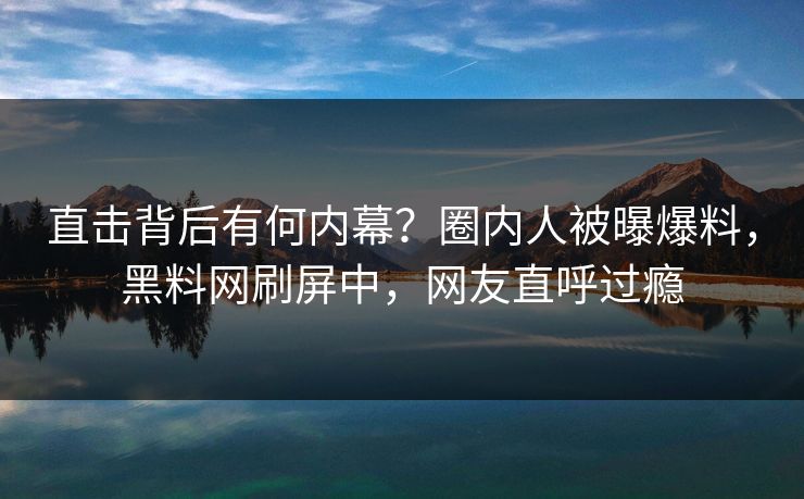 直击背后有何内幕？圈内人被曝爆料，黑料网刷屏中，网友直呼过瘾