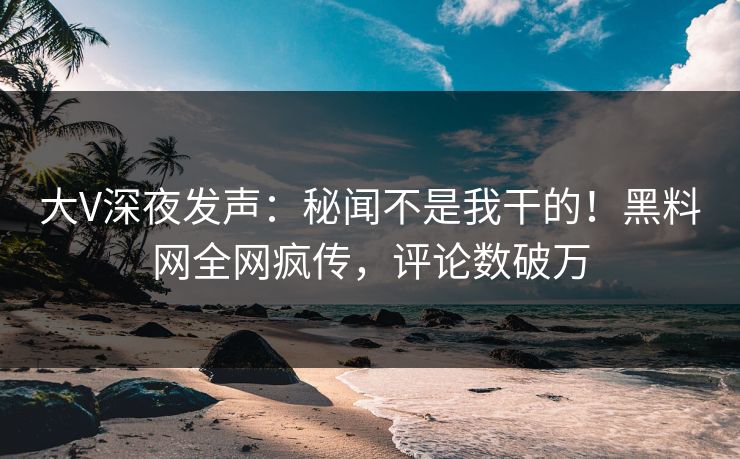大V深夜发声：秘闻不是我干的！黑料网全网疯传，评论数破万