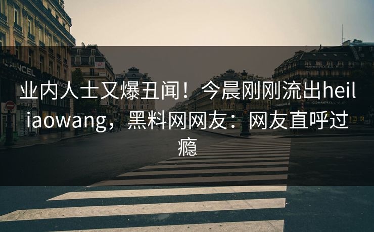 业内人士又爆丑闻！今晨刚刚流出heiliaowang，黑料网网友：网友直呼过瘾