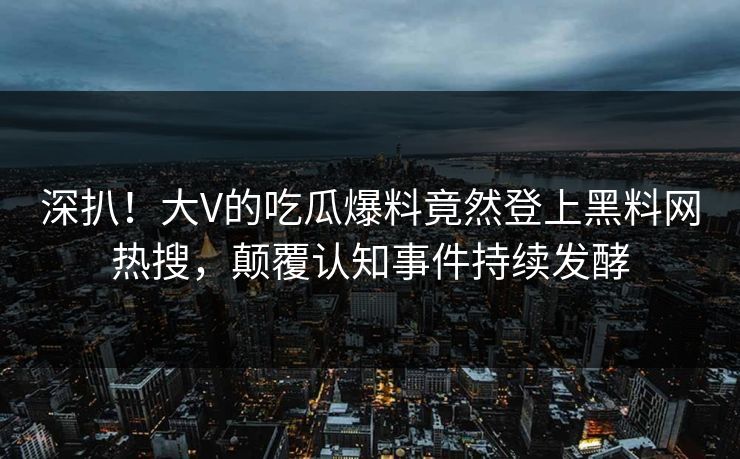 深扒！大V的吃瓜爆料竟然登上黑料网热搜，颠覆认知事件持续发酵