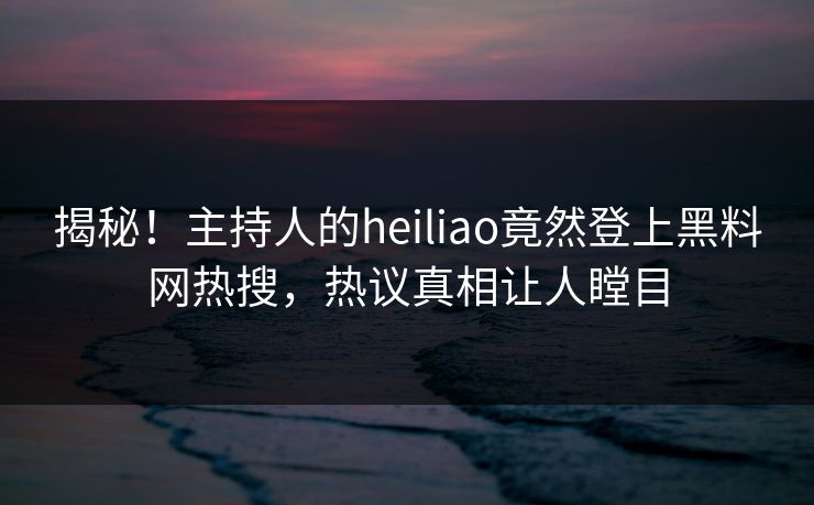揭秘！主持人的heiliao竟然登上黑料网热搜，热议真相让人瞠目