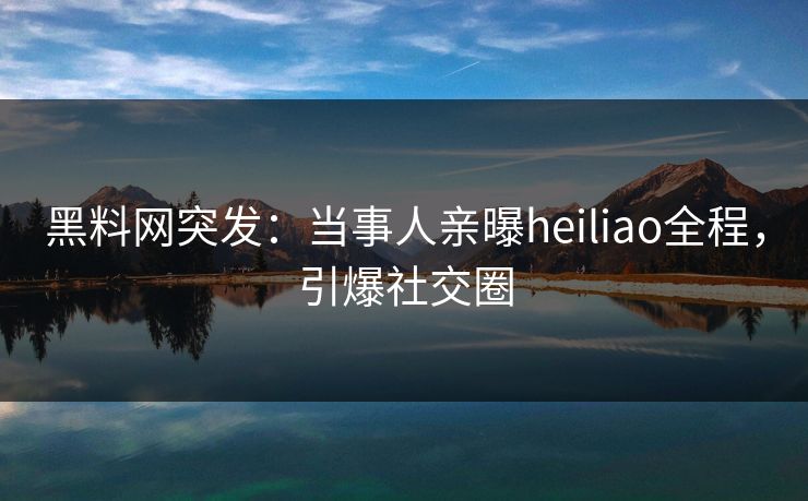 黑料网突发：当事人亲曝heiliao全程，引爆社交圈
