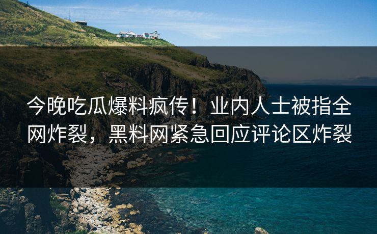 今晚吃瓜爆料疯传！业内人士被指全网炸裂，黑料网紧急回应评论区炸裂
