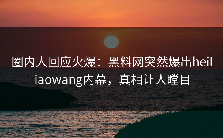 圈内人回应火爆：黑料网突然爆出heiliaowang内幕，真相让人瞠目