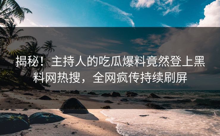 揭秘！主持人的吃瓜爆料竟然登上黑料网热搜，全网疯传持续刷屏