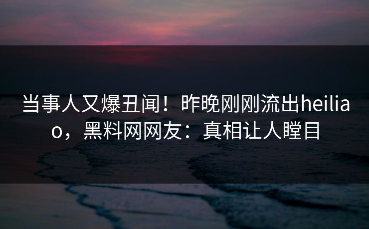 当事人又爆丑闻！昨晚刚刚流出heiliao，黑料网网友：真相让人瞠目