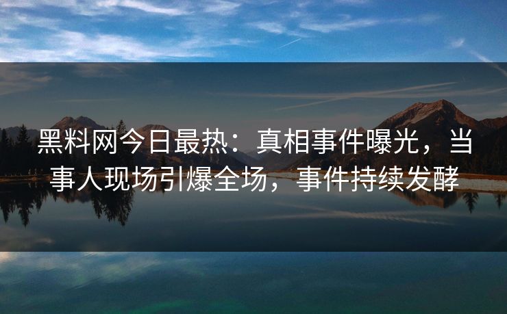 黑料网今日最热：真相事件曝光，当事人现场引爆全场，事件持续发酵