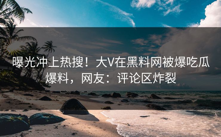 曝光冲上热搜！大V在黑料网被爆吃瓜爆料，网友：评论区炸裂