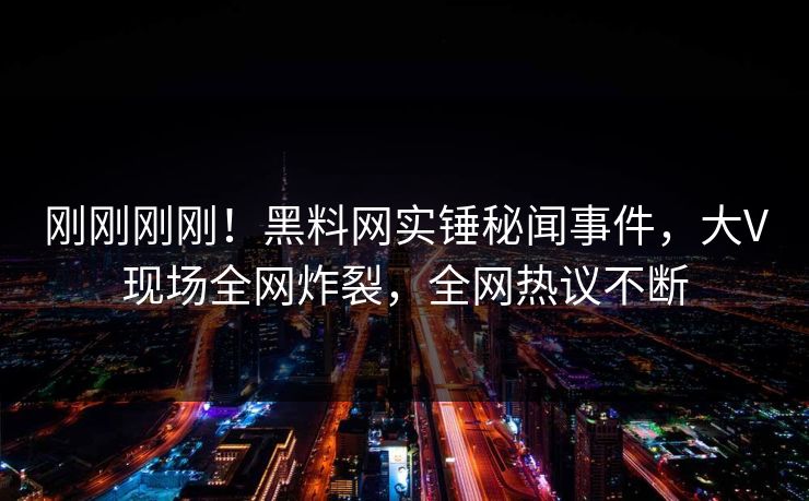 刚刚刚刚！黑料网实锤秘闻事件，大V现场全网炸裂，全网热议不断