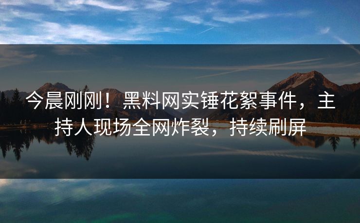 今晨刚刚！黑料网实锤花絮事件，主持人现场全网炸裂，持续刷屏