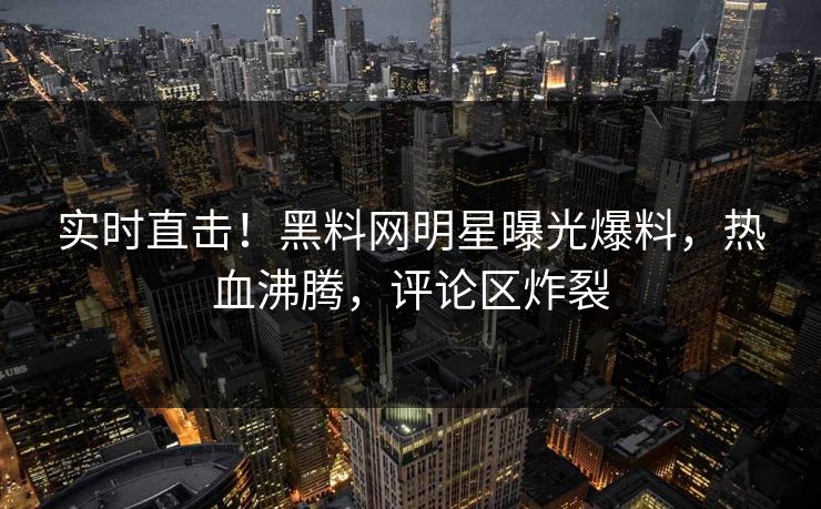 实时直击！黑料网明星曝光爆料，热血沸腾，评论区炸裂