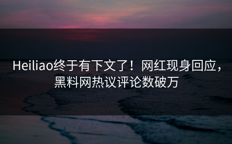 Heiliao终于有下文了！网红现身回应，黑料网热议评论数破万