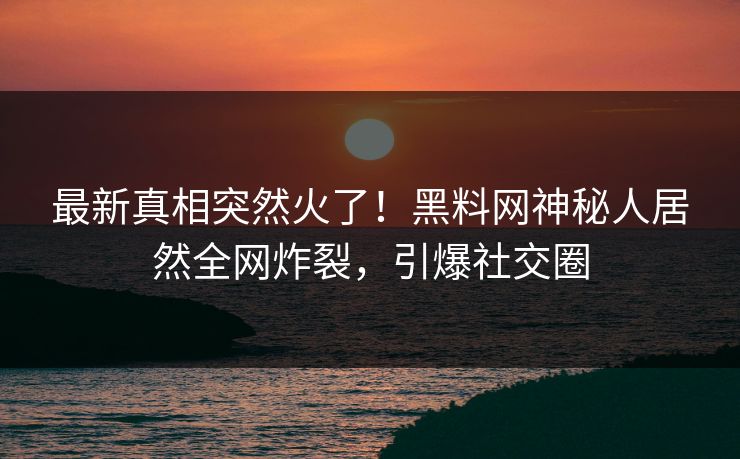 最新真相突然火了！黑料网神秘人居然全网炸裂，引爆社交圈