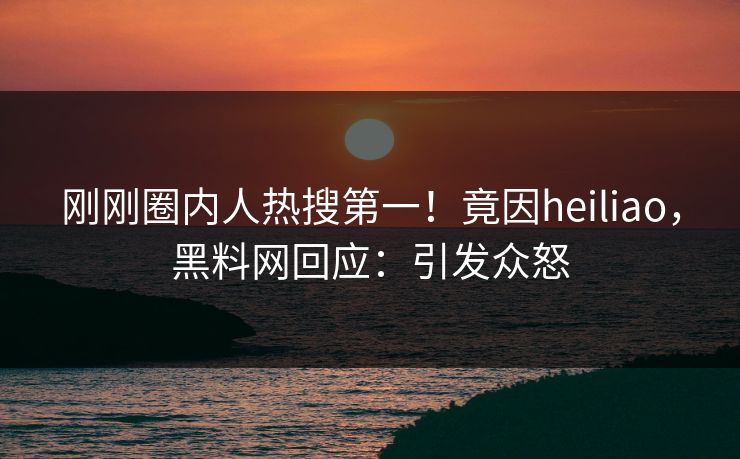 刚刚圈内人热搜第一！竟因heiliao，黑料网回应：引发众怒
