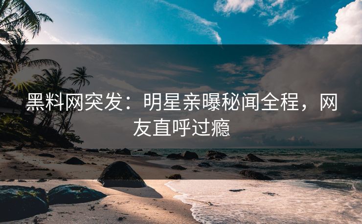 黑料网突发：明星亲曝秘闻全程，网友直呼过瘾