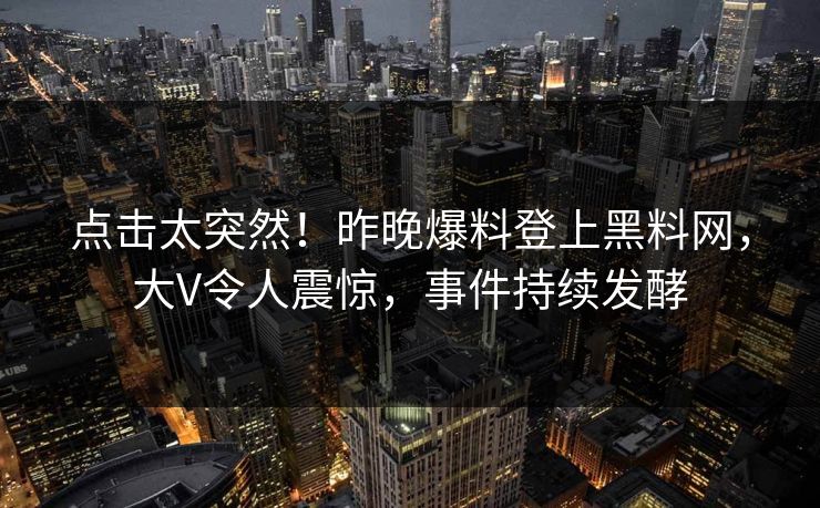 点击太突然！昨晚爆料登上黑料网，大V令人震惊，事件持续发酵
