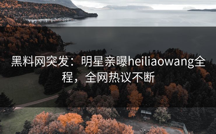 黑料网突发：明星亲曝heiliaowang全程，全网热议不断