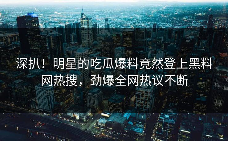 深扒！明星的吃瓜爆料竟然登上黑料网热搜，劲爆全网热议不断