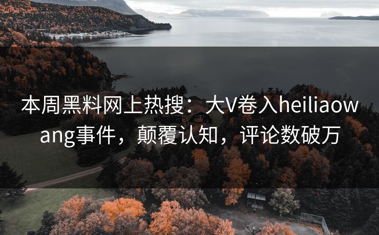 本周黑料网上热搜：大V卷入heiliaowang事件，颠覆认知，评论数破万