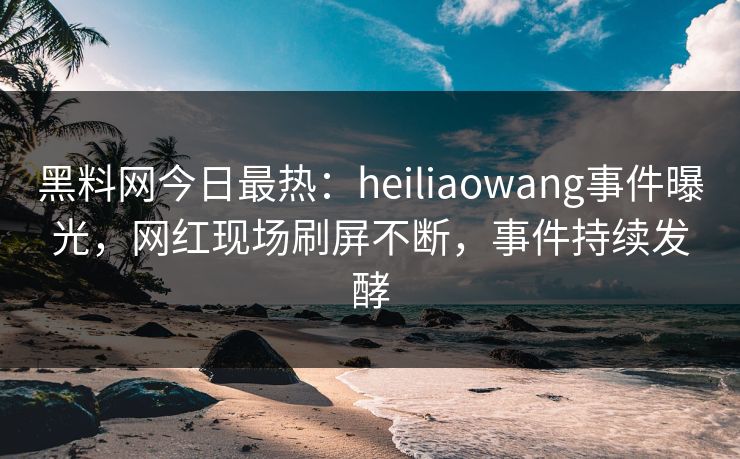 黑料网今日最热：heiliaowang事件曝光，网红现场刷屏不断，事件持续发酵