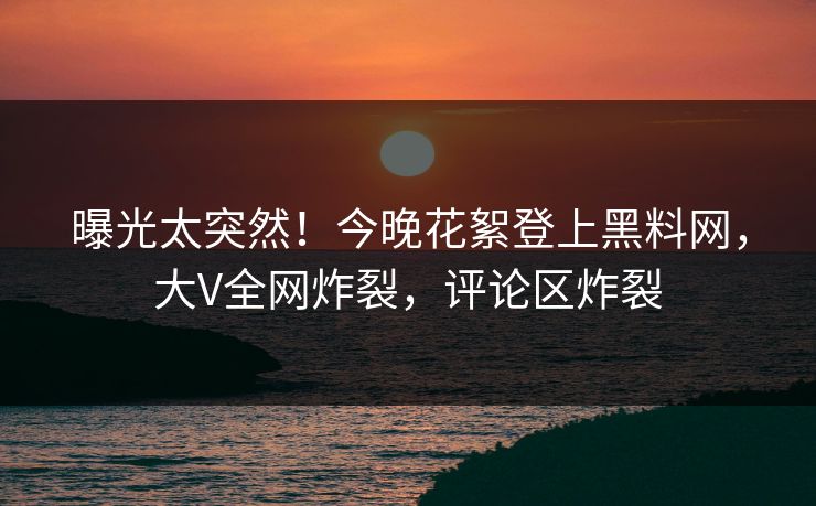 曝光太突然！今晚花絮登上黑料网，大V全网炸裂，评论区炸裂