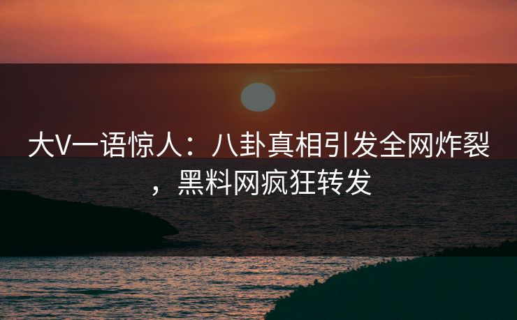 大V一语惊人：八卦真相引发全网炸裂，黑料网疯狂转发