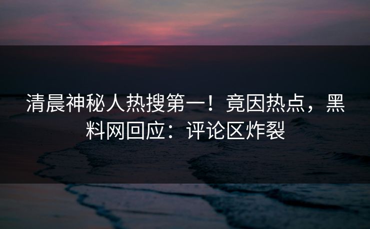 清晨神秘人热搜第一！竟因热点，黑料网回应：评论区炸裂