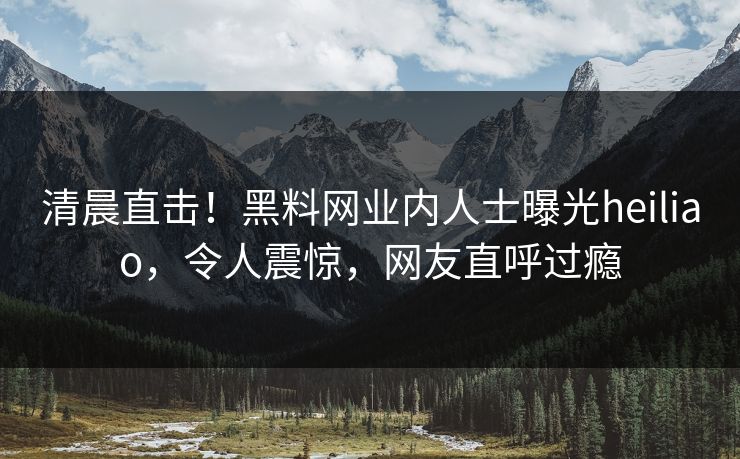 清晨直击！黑料网业内人士曝光heiliao，令人震惊，网友直呼过瘾