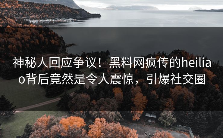 神秘人回应争议！黑料网疯传的heiliao背后竟然是令人震惊，引爆社交圈