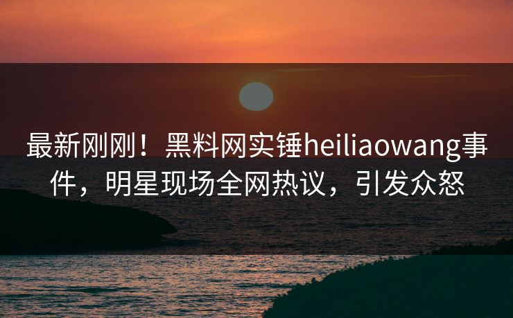 最新刚刚！黑料网实锤heiliaowang事件，明星现场全网热议，引发众怒