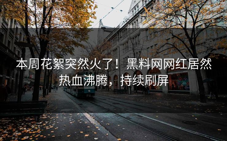 本周花絮突然火了！黑料网网红居然热血沸腾，持续刷屏