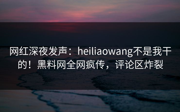 网红深夜发声：heiliaowang不是我干的！黑料网全网疯传，评论区炸裂