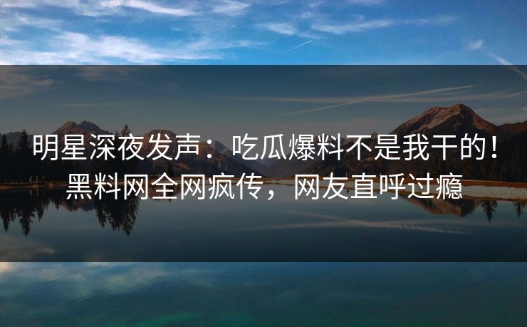 明星深夜发声：吃瓜爆料不是我干的！黑料网全网疯传，网友直呼过瘾
