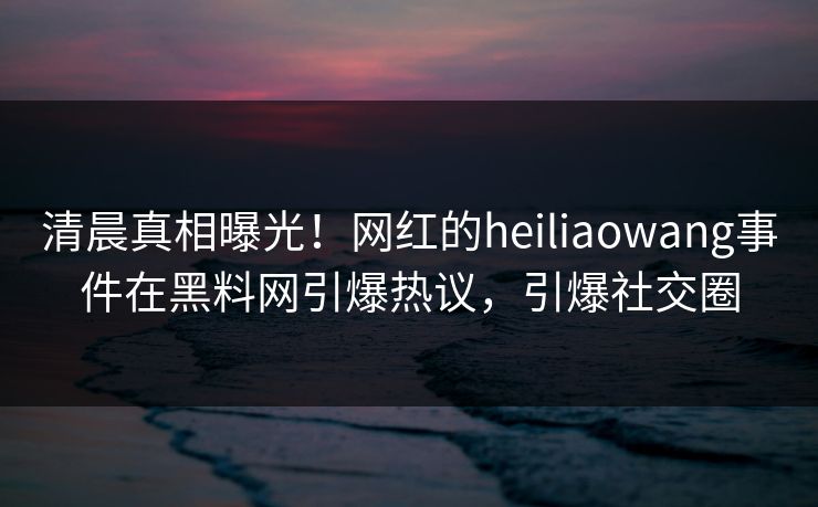 清晨真相曝光！网红的heiliaowang事件在黑料网引爆热议，引爆社交圈