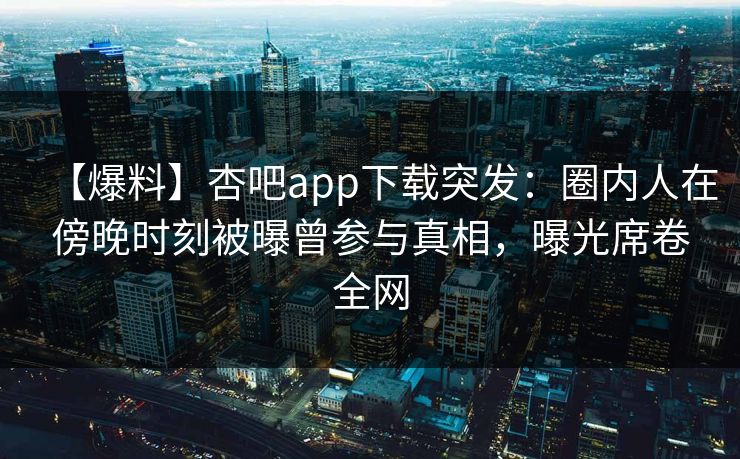 【爆料】杏吧app下载突发：圈内人在傍晚时刻被曝曾参与真相，曝光席卷全网