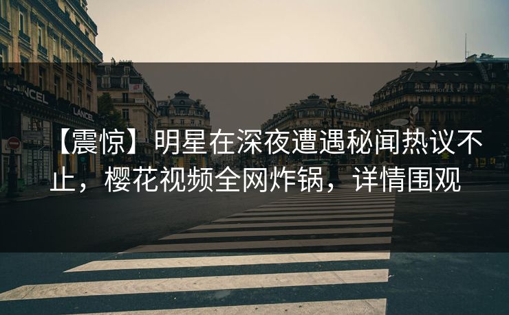 【震惊】明星在深夜遭遇秘闻热议不止，樱花视频全网炸锅，详情围观