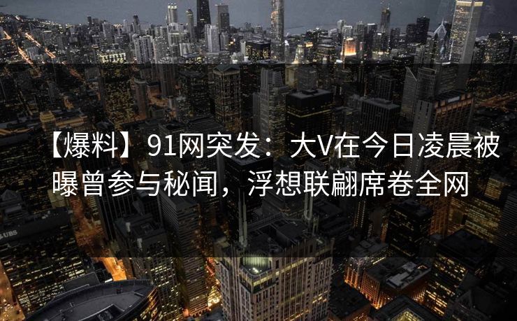 【爆料】91网突发：大V在今日凌晨被曝曾参与秘闻，浮想联翩席卷全网