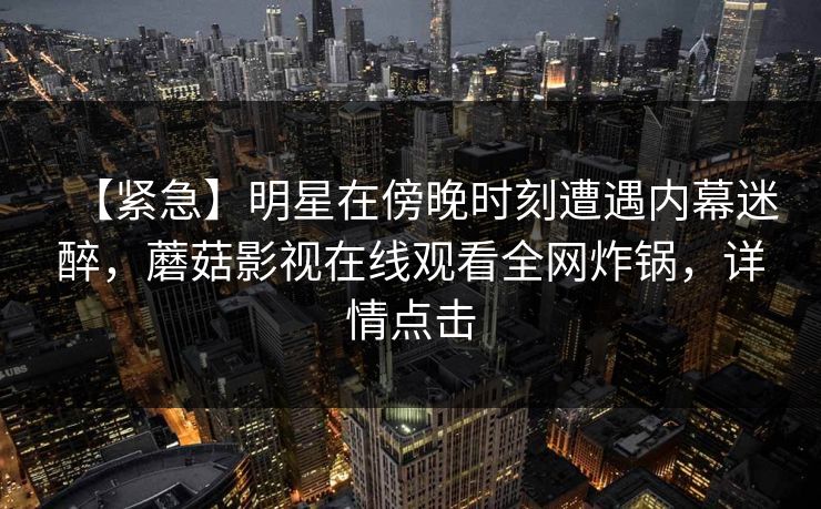 【紧急】明星在傍晚时刻遭遇内幕迷醉，蘑菇影视在线观看全网炸锅，详情点击