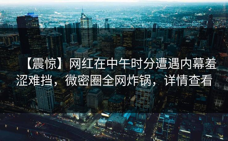【震惊】网红在中午时分遭遇内幕羞涩难挡，微密圈全网炸锅，详情查看