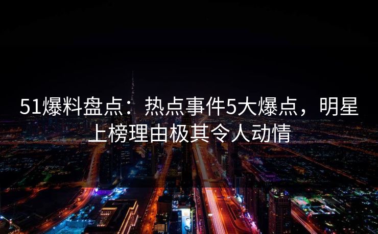 51爆料盘点：热点事件5大爆点，明星上榜理由极其令人动情