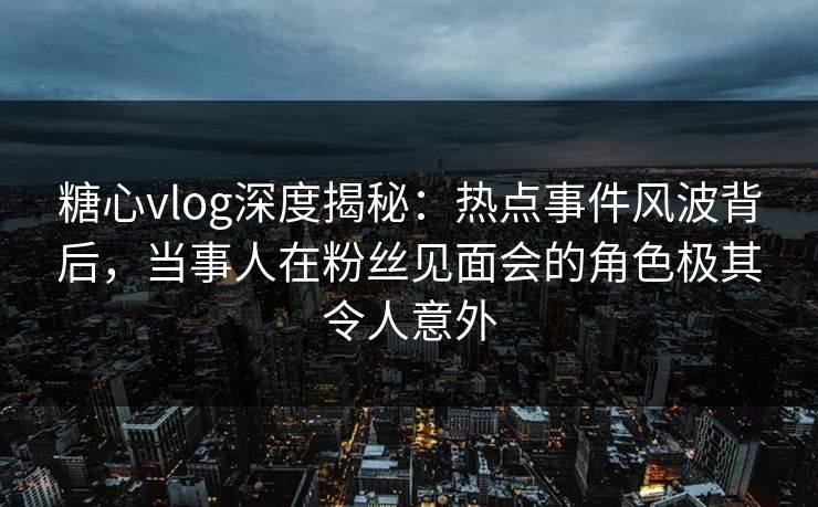 糖心vlog深度揭秘：热点事件风波背后，当事人在粉丝见面会的角色极其令人意外