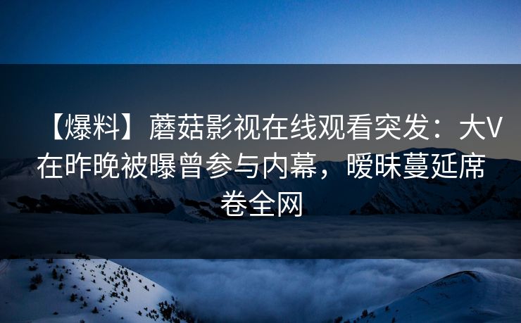 【爆料】蘑菇影视在线观看突发：大V在昨晚被曝曾参与内幕，暧昧蔓延席卷全网