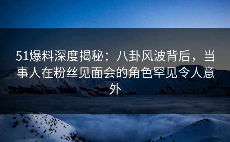 51爆料深度揭秘：八卦风波背后，当事人在粉丝见面会的角色罕见令人意外